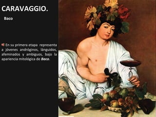 CARAVAGGIO.
Baco

En su primera etapa representa
a jóvenes andróginos, lánguidos,
afeminados y ambiguos, bajo la
apariencia mitológica de Baco.

 