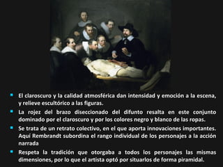 







El claroscuro y la calidad atmosférica dan intensidad y emoción a la escena,
y relieve escultórico a las figuras.
La rojez del brazo diseccionado del difunto resalta en este conjunto
dominado por el claroscuro y por los colores negro y blanco de las ropas.
Se trata de un retrato colectivo, en el que aporta innovaciones importantes.
Aquí Rembrandt subordina el rango individual de los personajes a la acción
narrada
Respeta la tradición que otorgaba a todos los personajes las mismas
dimensiones, por lo que el artista optó por situarlos de forma piramidal.

 