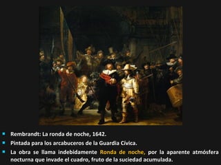 



Rembrandt: La ronda de noche, 1642.
Pintada para los arcabuceros de la Guardia Cívica.
La obra se llama indebidamente Ronda de noche, por la aparente atmósfera
nocturna que invade el cuadro, fruto de la suciedad acumulada.

 