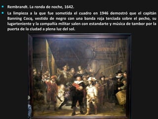 


Rembrandt. La ronda de noche, 1642.
La limpieza a la que fue sometida el cuadro en 1946 demostró que el capitán
Banning Cocq, vestido de negro con una banda roja terciada sobre el pecho, su
lugarteniente y la compañía militar salen con estandarte y música de tambor por la
puerta de la ciudad a plena luz del sol.

 