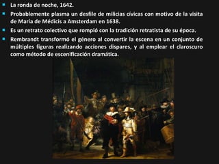





La ronda de noche, 1642.
Probablemente plasma un desfile de milicias cívicas con motivo de la visita
de María de Médicis a Amsterdam en 1638.
Es un retrato colectivo que rompió con la tradición retratista de su época.
Rembrandt transformó el género al convertir la escena en un conjunto de
múltiples figuras realizando acciones dispares, y al emplear el claroscuro
como método de escenificación dramática.

 
