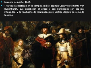 


La ronda de noche, 1642.
Tres figuras destacan en la composición: el capitán Cocq y su teniente Van
Ruitenburch, que encabezan el grupo y son iluminados con especial
intensidad, y la muchacha de resplandeciente vestido dorado en segundo
término.

 