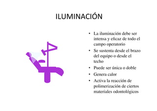 ILUMINACIÓN	
  
•  La iluminación debe ser
intensa y eﬁcaz de todo el
campo operatorio	

•  Se sustenta desde el brazo
del equipo o desde el
techo	

•  Puede ser única o doble	

•  Genera calor	

•  Activa la reacción de
polimerización de ciertos
materiales odontológicos	

 