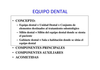 EQUIPO	
  DENTAL	
  
•  CONCEPTO:	

–  Equipo dental = Unidad Dental = Conjunto de
elementos destinados al tratamiento odontológico	

–  Sillón dental = Sillón del equipo dental donde se sienta
el paciente	

–  Gabinete dental = Sala o habitación donde se sitúa el
equipo dental	

•  COMPONENTES PRINCIPALES	

•  COMPONENTES AUXILIARES	

•  ACOMETIDAS	

 