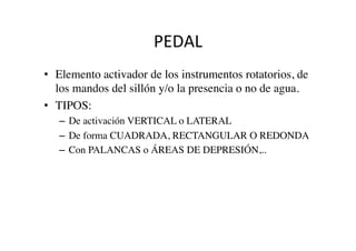 PEDAL	
  
•  Elemento activador de los instrumentos rotatorios, de
los mandos del sillón y/o la presencia o no de agua.	

•  TIPOS:	

–  De activación VERTICAL o LATERAL	

–  De forma CUADRADA, RECTANGULAR O REDONDA	

–  Con PALANCAS o ÁREAS DE DEPRESIÓN,..	

	

 