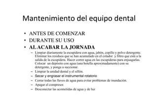 Mantenimiento	
  del	
  equipo	
  dental	
  
•  ANTES DE COMENZAR 	

•  DURANTE SU USO	

•  ALACABAR LA JORNADA	

–  Limpiar diariamente la escupidera con agua, jabón, cepillo y polvo detergente.
Eliminar los residuos que se han acumulado en el colador y filtro que está a la
salida de la escupidera. Hacer correr agua en las escupideras para enjuagarlas.
Colocar un depósito con agua (una botella aproximadamente) con su
detergente, y ponga a succionar.
–  Limpiar la unidad dental y el sillón.
–  Secar y engrasar el instrumental rotatorio"
–  Cerrar todas las llaves de agua para evitar problemas de inundación.
–  Apagar el compresor.
–  Desconectar las acometidas de agua y de luz
 