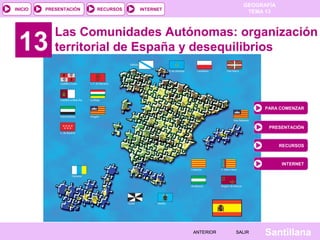GEOGRAFÍA 
PRESENTACIÓN RECURSOS INTERNET TEMA 13 
13 Las Comunidades Autónomas: organización 
territorial de España y desequilibrios 
Santillana 
INICIO 
AANNTTEERRIIOORR SSAALLIIRR 
PARA COMENZAR 
PRESENTACIÓN 
RECURSOS 
INTERNET 
 