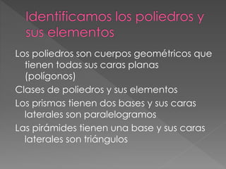 Los poliedros son cuerpos geométricos que
tienen todas sus caras planas
(polígonos)
Clases de poliedros y sus elementos
Los prismas tienen dos bases y sus caras
laterales son paralelogramos
Las pirámides tienen una base y sus caras
laterales son triángulos
 