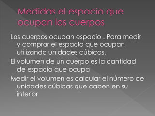 Los cuerpos ocupan espacio . Para medir
y comprar el espacio que ocupan
utilizando unidades cúbicas.
El volumen de un cuerpo es la cantidad
de espacio que ocupa
Medir el volumen es calcular el número de
unidades cúbicas que caben en su
interior
 