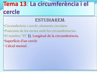EstudiarEm:
•Circumferècia i cercle; elements circulars.
•Posicions de les rectes amb les circumferències.
•El nombre “PI” ∏. Longitud de la circumferència.
•Superfície d’un cercle
• Càlcul mental .
 