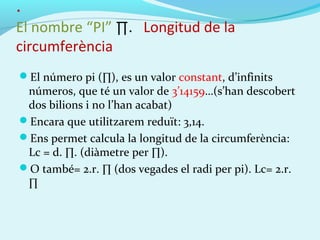 .
El nombre “PI” ∏. Longitud de la
circumferència
El número pi (∏), es un valor constant, d’infinits
números, que té un valor de 3’14159…(s’han descobert
dos bilions i no l’han acabat)
Encara que utilitzarem reduït: 3,14.
Ens permet calcula la longitud de la circumferència:
Lc = d. ∏. (diàmetre per ∏).
O també= 2.r. ∏ (dos vegades el radi per pi). Lc= 2.r.
∏
 
