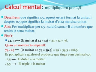 Càlcul mental: multipliquem per 1,5
Descifrem que significa 1,5, aquest estarà format la unitat i
desprès 0,5 que significa la meitat d’eixa mateixa unitat.
Així: Per multiplicar per 1,5 , caldrà sumar-li al nombre que
tenim la seua meitat.
Fixa’t:
24. 1,5 (la meitat d 24 = 12) = 24 + 12 = 36.
Quan un nombre és imparell:
79 . 1,5 (la meitat de 79 = 39,5) = 79 + 39,5 = 118,5.
Es pot aplicar a qualsevol producte que tinga com decimal 0,5:
. 2,5 El doble + la meitat.
. 3,5 El triple + la meitat
 