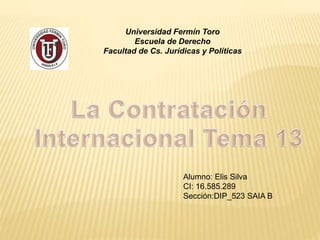 Universidad Fermín Toro
Escuela de Derecho
Facultad de Cs. Jurídicas y Políticas
Alumno: Elis Silva
CI: 16.585.289
Sección:DIP_523 SAIA B
 