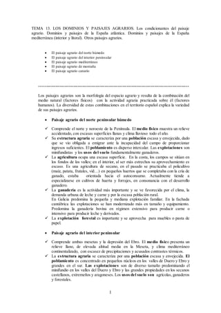 1
TEMA 13. LOS DOMINIOS Y PAISAJES AGRARIOS. Los condicionantes del paisaje
agrario. Dominios y paisajes de la España atlántica. Dominios y paisajes de la España
mediterránea (interior y litoral). Otros paisajes agrarios.
 El paisaje agrario del norte húmedo
 El paisaje agrario del interior peninsular
 El paisaje agrario mediterráneo
 El paisaje agrario de montaña
 El paisaje agrario canario
-----------------------------------------------------------------------------------------------------
Los paisajes agrarios son la morfología del espacio agrario y resulta de la combinación del
medio natural (factores físicos) con la actividad agraria practicada sobre él (factores
humanos). La diversidad de estas combinaciones en el territorio español explica la variedad
de sus paisajes agrarios.
 Paisaje agrario del norte peninsular húmedo
 Comprende el norte y noroeste de la Península. El medio físico muestra un relieve
accidentado, con escasas superficies llanas y clima lluvioso todo el año.
 Su estructura agraria se caracteriza por una población escasa y envejecida, dado
que se vio obligada a emigrar ante la incapacidad del campo de proporcionar
ingresos suficientes. El poblamiento es disperso intercalar. Las explotaciones son
minifundistas y los usos del suelo fundamentalmente ganaderos.
 La agricultura ocupa una escasa superficie. En la costa, los campos se sitúan en
los fondos de los valles; en el interior, al ser más estrechos su aprovechamiento es
escaso. Es una agricultura de secano, en el pasado se practicaba el policultivo
(maíz, patata, frutales, vid…) en pequeños huertos que se completaba con la cría de
ganado, estaba orientada hacia el autoconsumo. Actualmente tiende a
especializarse en cultivos de huerta y forrajes, en consonancia con el desarrollo
ganadero.
 La ganadería es la actividad más importante y se ve favorecida por el clima, la
demanda urbana de leche y carne y por la escasa población rural.
En Galicia predomina la pequeña y mediana explotación familiar. En la fachada
cantábrica las explotaciones se han modernizado más en tamaño y equipamiento.
Predomina la ganadería bovina en régimen extensivo para producir carne o
intensivo para producir leche y derivados.
 La explotación forestal es importante y se aprovecha para muebles o pasta de
papel.
 Paisaje agrario del interior peninsular
 Comprende ambas mesetas y la depresión del Ebro. El medio físico presenta un
relieve llano, de elevada altitud media en la Meseta, y clima mediterráneo
continentalizado, con escasez de precipitaciones y acusados contrastes térmicos.
 La estructura agraria se caracteriza por una población escasa y envejecida. El
poblamiento es concentrado en pequeños núcleos en los valles de Duero y Ebro y
grandes en el sur. Las explotaciones son de diverso tamaño predominando el
minifundio en los valles del Duero y Ebro y las grandes propiedades en los secanos
castellanos, extremeños y aragoneses. Los usos del suelo son agrícolas, ganaderos
y forestales.
 