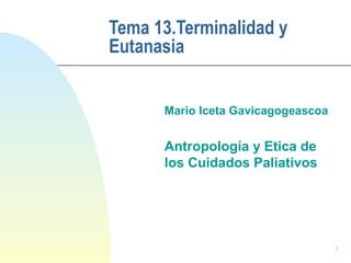 1
Tema 13.Terminalidad y
Eutanasia
Mario Iceta Gavicagogeascoa
Antropología y Etica de
los Cuidados Paliativos
 