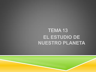 TEMA 13
EL ESTUDIO DE
NUESTRO PLANETA
 