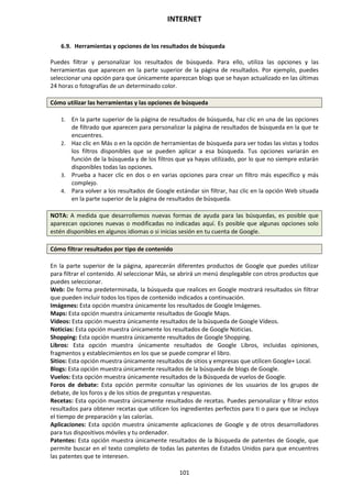 INTERNET
101
6.9. Herramientas y opciones de los resultados de búsqueda
Puedes filtrar y personalizar los resultados de búsqueda. Para ello, utiliza las opciones y las
herramientas que aparecen en la parte superior de la página de resultados. Por ejemplo, puedes
seleccionar una opción para que únicamente aparezcan blogs que se hayan actualizado en las últimas
24 horas o fotografías de un determinado color.
Cómo utilizar las herramientas y las opciones de búsqueda
1. En la parte superior de la página de resultados de búsqueda, haz clic en una de las opciones
de filtrado que aparecen para personalizar la página de resultados de búsqueda en la que te
encuentres.
2. Haz clic en Más o en la opción de herramientas de búsqueda para ver todas las vistas y todos
los filtros disponibles que se pueden aplicar a esa búsqueda. Tus opciones variarán en
función de la búsqueda y de los filtros que ya hayas utilizado, por lo que no siempre estarán
disponibles todas las opciones.
3. Prueba a hacer clic en dos o en varias opciones para crear un filtro más específico y más
complejo.
4. Para volver a los resultados de Google estándar sin filtrar, haz clic en la opción Web situada
en la parte superior de la página de resultados de búsqueda.
NOTA: A medida que desarrollemos nuevas formas de ayuda para las búsquedas, es posible que
aparezcan opciones nuevas o modificadas no indicadas aquí. Es posible que algunas opciones solo
estén disponibles en algunos idiomas o si inicias sesión en tu cuenta de Google.
Cómo filtrar resultados por tipo de contenido
En la parte superior de la página, aparecerán diferentes productos de Google que puedes utilizar
para filtrar el contenido. Al seleccionar Más, se abrirá un menú desplegable con otros productos que
puedes seleccionar.
Web: De forma predeterminada, la búsqueda que realices en Google mostrará resultados sin filtrar
que pueden incluir todos los tipos de contenido indicados a continuación.
Imágenes: Esta opción muestra únicamente los resultados de Google Imágenes.
Maps: Esta opción muestra únicamente resultados de Google Maps.
Vídeos: Esta opción muestra únicamente resultados de la búsqueda de Google Vídeos.
Noticias: Esta opción muestra únicamente los resultados de Google Noticias.
Shopping: Esta opción muestra únicamente resultados de Google Shopping.
Libros: Esta opción muestra únicamente resultados de Google Libros, incluidas opiniones,
fragmentos y establecimientos en los que se puede comprar el libro.
Sitios: Esta opción muestra únicamente resultados de sitios y empresas que utilicen Google+ Local.
Blogs: Esta opción muestra únicamente resultados de la búsqueda de blogs de Google.
Vuelos: Esta opción muestra únicamente resultados de la Búsqueda de vuelos de Google.
Foros de debate: Esta opción permite consultar las opiniones de los usuarios de los grupos de
debate, de los foros y de los sitios de preguntas y respuestas.
Recetas: Esta opción muestra únicamente resultados de recetas. Puedes personalizar y filtrar estos
resultados para obtener recetas que utilicen los ingredientes perfectos para ti o para que se incluya
el tiempo de preparación y las calorías.
Aplicaciones: Esta opción muestra únicamente aplicaciones de Google y de otros desarrolladores
para tus dispositivos móviles y tu ordenador.
Patentes: Esta opción muestra únicamente resultados de la Búsqueda de patentes de Google, que
permite buscar en el texto completo de todas las patentes de Estados Unidos para que encuentres
las patentes que te interesen.
 