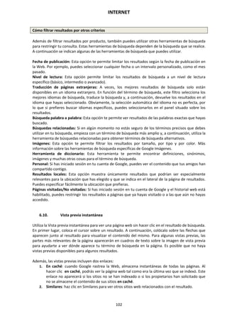 INTERNET
102
Cómo filtrar resultados por otros criterios
Además de filtrar resultados por producto, también puedes utilizar otras herramientas de búsqueda
para restringir tu consulta. Estas herramientas de búsqueda dependen de la búsqueda que se realice.
A continuación se indican algunas de las herramientas de búsqueda que puedes utilizar.
Fecha de publicación: Esta opción te permite limitar los resultados según la fecha de publicación en
la Web. Por ejemplo, puedes seleccionar cualquier fecha o un intervalo personalizado, como el mes
pasado.
Nivel de lectura: Esta opción permite limitar los resultados de búsqueda a un nivel de lectura
específico (básico, intermedio o avanzado).
Traducción de páginas extranjeras: A veces, los mejores resultados de búsqueda solo están
disponibles en un idioma extranjero. En función del término de búsqueda, este filtro selecciona los
mejores idiomas de búsqueda, traduce la búsqueda y, a continuación, devuelve los resultados en el
idioma que hayas seleccionado. Obviamente, la selección automática del idioma no es perfecta, por
lo que si prefieres buscar idiomas específicos, puedes seleccionarlos en el panel situado sobre los
resultados.
Búsqueda palabra a palabra: Esta opción te permite ver resultados de las palabras exactas que hayas
buscado.
Búsquedas relacionadas: Si en algún momento no estás seguro de los términos precisos que debes
utilizar en tu búsqueda, empieza con un término de búsqueda más amplio y, a continuación, utiliza la
herramienta de búsquedas relacionadas para obtener términos de búsqueda alternativos.
Imágenes: Esta opción te permite filtrar los resultados por tamaño, por tipo y por color. Más
información sobre las herramientas de búsqueda específicas de Google Imágenes.
Herramienta de diccionario: Esta herramienta te permite encontrar definiciones, sinónimos,
imágenes y muchas otras cosas para el término de búsqueda.
Personal: Si has iniciado sesión en tu cuenta de Google, puedes ver el contenido que tus amigos han
compartido contigo.
Resultados locales: Esta opción muestra únicamente resultados que podrían ser especialmente
relevantes para la ubicación que has elegido y que se indica en el lateral de la página de resultados.
Puedes especificar fácilmente la ubicación que prefieras.
Páginas visitadas/No visitadas: Si has iniciado sesión en tu cuenta de Google y el historial web está
habilitado, puedes restringir los resultados a páginas que ya hayas visitado o a las que aún no hayas
accedido.
6.10. Vista previa instantánea
Utiliza la Vista previa instantánea para ver una página web sin hacer clic en el resultado de búsqueda.
En primer lugar, coloca el cursor sobre un resultado. A continuación, colócalo sobre las flechas que
aparecen junto al resultado para visualizar el contenido del mismo. Para algunas vistas previas, las
partes más relevantes de la página aparecerán en cuadros de texto sobre la imagen de vista previa
para ayudarte a ver dónde aparece tu término de búsqueda en la página. Es posible que no haya
vistas previas disponibles para algunos resultados.
Además, las vistas previas incluyen dos enlaces:
1. En caché: cuando Google rastrea la Web, almacena instantáneas de todas las páginas. Al
hacer clic en caché, podrás ver la página web tal como era la última vez que se indexó. Este
enlace no aparecerá si los sitios no se han indexado o si los propietarios han solicitado que
no se almacene el contenido de sus sitios en caché.
2. Similares: haz clic en Similares para ver otros sitios web relacionados con el resultado.
 