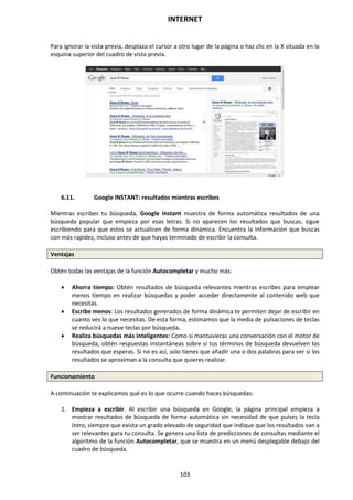 INTERNET
103
Para ignorar la vista previa, desplaza el cursor a otro lugar de la página o haz clic en la X situada en la
esquina superior del cuadro de vista previa.
6.11. Google INSTANT: resultados mientras escribes
Mientras escribes tu búsqueda, Google Instant muestra de forma automática resultados de una
búsqueda popular que empieza por esas letras. Si no aparecen los resultados que buscas, sigue
escribiendo para que estos se actualicen de forma dinámica. Encuentra la información que buscas
con más rapidez, incluso antes de que hayas terminado de escribir la consulta.
Ventajas
Obtén todas las ventajas de la función Autocompletar y mucho más:
 Ahorra tiempo: Obtén resultados de búsqueda relevantes mientras escribes para emplear
menos tiempo en realizar búsquedas y poder acceder directamente al contenido web que
necesitas.
 Escribe menos: Los resultados generados de forma dinámica te permiten dejar de escribir en
cuanto ves lo que necesitas. De esta forma, estimamos que la media de pulsaciones de teclas
se reducirá a nueve teclas por búsqueda.
 Realiza búsquedas más inteligentes: Como si mantuvieras una conversación con el motor de
búsqueda, obtén respuestas instantáneas sobre si tus términos de búsqueda devuelven los
resultados que esperas. Si no es así, solo tienes que añadir una o dos palabras para ver si los
resultados se aproximan a la consulta que quieres realizar.
Funcionamiento
A continuación te explicamos qué es lo que ocurre cuando haces búsquedas:
1. Empieza a escribir. Al escribir una búsqueda en Google, la página principal empieza a
mostrar resultados de búsqueda de forma automática sin necesidad de que pulses la tecla
Intro, siempre que exista un grado elevado de seguridad que indique que los resultados van a
ser relevantes para tu consulta. Se genera una lista de predicciones de consultas mediante el
algoritmo de la función Autocompletar, que se muestra en un menú desplegable debajo del
cuadro de búsqueda.
 