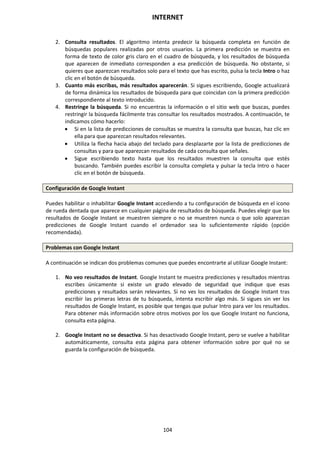 INTERNET
104
2. Consulta resultados. El algoritmo intenta predecir la búsqueda completa en función de
búsquedas populares realizadas por otros usuarios. La primera predicción se muestra en
forma de texto de color gris claro en el cuadro de búsqueda, y los resultados de búsqueda
que aparecen de inmediato corresponden a esa predicción de búsqueda. No obstante, si
quieres que aparezcan resultados solo para el texto que has escrito, pulsa la tecla Intro o haz
clic en el botón de búsqueda.
3. Cuanto más escribas, más resultados aparecerán. Si sigues escribiendo, Google actualizará
de forma dinámica los resultados de búsqueda para que coincidan con la primera predicción
correspondiente al texto introducido.
4. Restringe la búsqueda. Si no encuentras la información o el sitio web que buscas, puedes
restringir la búsqueda fácilmente tras consultar los resultados mostrados. A continuación, te
indicamos cómo hacerlo:
 Si en la lista de predicciones de consultas se muestra la consulta que buscas, haz clic en
ella para que aparezcan resultados relevantes.
 Utiliza la flecha hacia abajo del teclado para desplazarte por la lista de predicciones de
consultas y para que aparezcan resultados de cada consulta que señales.
 Sigue escribiendo texto hasta que los resultados muestren la consulta que estés
buscando. También puedes escribir la consulta completa y pulsar la tecla Intro o hacer
clic en el botón de búsqueda.
Configuración de Google Instant
Puedes habilitar o inhabilitar Google Instant accediendo a tu configuración de búsqueda en el icono
de rueda dentada que aparece en cualquier página de resultados de búsqueda. Puedes elegir que los
resultados de Google Instant se muestren siempre o no se muestren nunca o que solo aparezcan
predicciones de Google Instant cuando el ordenador sea lo suficientemente rápido (opción
recomendada).
Problemas con Google Instant
A continuación se indican dos problemas comunes que puedes encontrarte al utilizar Google Instant:
1. No veo resultados de Instant. Google Instant te muestra predicciones y resultados mientras
escribes únicamente si existe un grado elevado de seguridad que indique que esas
predicciones y resultados serán relevantes. Si no ves los resultados de Google Instant tras
escribir las primeras letras de tu búsqueda, intenta escribir algo más. Si sigues sin ver los
resultados de Google Instant, es posible que tengas que pulsar Intro para ver los resultados.
Para obtener más información sobre otros motivos por los que Google Instant no funciona,
consulta esta página.
2. Google Instant no se desactiva. Si has desactivado Google Instant, pero se vuelve a habilitar
automáticamente, consulta esta página para obtener información sobre por qué no se
guarda la configuración de búsqueda.
 