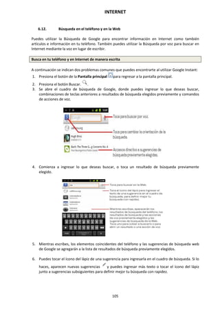 INTERNET
105
6.12. Búsqueda en el teléfono y en la Web
Puedes utilizar la Búsqueda de Google para encontrar información en Internet como también
artículos e información en tu teléfono. También puedes utilizar la Búsqueda por voz para buscar en
Internet mediante la voz en lugar de escribir.
Busca en tu teléfono y en Internet de manera escrita
A continuación se indican dos problemas comunes que puedes encontrarte al utilizar Google Instant:
1. Presiona el botón de la Pantalla principal para regresar a la pantalla principal.
2. Presiona el botón Buscar. .
3. Se abre el cuadro de búsqueda de Google, donde puedes ingresar lo que deseas buscar,
combinaciones de teclas anteriores a resultados de búsqueda elegidos previamente y comandos
de acciones de voz.
4. Comienza a ingresar lo que deseas buscar, o toca un resultado de búsqueda previamente
elegido.
5. Mientras escribes, los elementos coincidentes del teléfono y las sugerencias de búsqueda web
de Google se agregarán a la lista de resultados de búsqueda previamente elegidos.
6. Puedes tocar el ícono del lápiz de una sugerencia para ingresarla en el cuadro de búsqueda. Si lo
haces, aparecen nuevas sugerencias y puedes ingresar más texto o tocar el ícono del lápiz
junto a sugerencias subsiguientes para definir mejor tu búsqueda con rapidez.
 