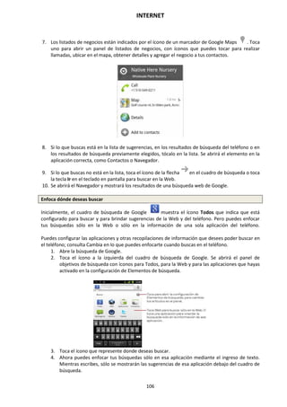 INTERNET
106
7. Los listados de negocios están indicados por el ícono de un marcador de Google Maps . Toca
uno para abrir un panel de listados de negocios, con íconos que puedes tocar para realizar
llamadas, ubicar en el mapa, obtener detalles y agregar el negocio a tus contactos.
8. Si lo que buscas está en la lista de sugerencias, en los resultados de búsqueda del teléfono o en
los resultados de búsqueda previamente elegidos, tócalo en la lista. Se abrirá el elemento en la
aplicación correcta, como Contactos o Navegador.
9. Si lo que buscas no está en la lista, toca el ícono de la flecha en el cuadro de búsqueda o toca
la tecla Ir en el teclado en pantalla para buscar en la Web.
10. Se abrirá el Navegador y mostrará los resultados de una búsqueda web de Google.
Enfoca dónde deseas buscar
Inicialmente, el cuadro de búsqueda de Google muestra el ícono Todos que indica que está
configurado para buscar y para brindar sugerencias de la Web y del teléfono. Pero puedes enfocar
tus búsquedas sólo en la Web o sólo en la información de una sola aplicación del teléfono.
Puedes configurar las aplicaciones y otras recopilaciones de información que desees poder buscar en
el teléfono; consulta Cambia en lo que puedes enfocarte cuando buscas en el teléfono.
1. Abre la búsqueda de Google.
2. Toca el ícono a la izquierda del cuadro de búsqueda de Google. Se abrirá el panel de
objetivos de búsqueda con íconos para Todos, para la Web y para las aplicaciones que hayas
activado en la configuración de Elementos de búsqueda.
3. Toca el ícono que represente donde deseas buscar.
4. Ahora puedes enfocar tus búsquedas sólo en esa aplicación mediante el ingreso de texto.
Mientras escribes, sólo se mostrarán las sugerencias de esa aplicación debajo del cuadro de
búsqueda.
 