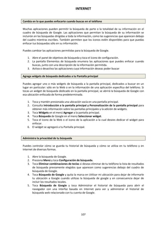 INTERNET
107
Cambia en lo que puedes enfocarte cuando buscas en el teléfono
Muchas aplicaciones pueden permitir la búsqueda de parte o la totalidad de su información en el
cuadro de búsqueda de Google. Las aplicaciones que permitan la búsqueda de su información se
incluirán en las búsquedas dirigidas a toda la información, como las sugerencias que aparecen debajo
del cuadro mientras escribes. También permiten que los íconos estén disponibles para que puedas
enfocar tus búsquedas sólo en su información.
Puedes cambiar las aplicaciones permitidas para la búsqueda de Google.
1. Abre el panel de objetivos de búsqueda y toca el ícono de configuración.
2. La pantalla Elementos de búsqueda enumera las aplicaciones que puedes enfocar cuando
buscas, junto con una descripción de la información permitida.
3. Activa o desactiva las aplicaciones cuya información deseas poder buscar
Agrega widgets de búsqueda dedicados a tu Pantalla principal
Puedes agregar uno o más widgets de búsqueda a la pantalla principal, dedicados a buscar en un
lugar en particular: sólo en la Web o en la información de una aplicación específica del teléfono. Si
tocas un widget de búsqueda dedicado en la pantalla principal, se abrirá la búsqueda de Google con
esa ubicación enfocada de forma predeterminada.
1. Toca y mantén presionada una ubicación vacía en una pantalla principal.
2. Consulta Introducción a la pantalla principal y Personalización de la pantalla principal para
obtener más información sobre las pantallas principales y la adición de widgets.
3. Toca Widgets en el menú Agregar a la pantalla principal.
4. Toca Búsqueda de Google en el menú Seleccionar widget.
5. Toca el ícono de la Web o el ícono de la aplicación a la cual desees dedicar el widget para
enfocar.
6. El widget se agregará a tu Pantalla principal.
Administra la privacidad de tu búsqueda
Puedes controlar cómo se guarda tu historial de búsqueda y cómo se utiliza en tu teléfono y en
Internet de diversas formas.
1. Abre la búsqueda de Google.
2. Presiona Menú y toca Configuración de búsqueda.
3. Toca Eliminar combinaciones de teclas si deseas eliminar de tu teléfono la lista de resultados
de búsqueda previamente elegidos que aparecen como sugerencias debajo del cuadro de
búsqueda de Google.
4. Toca Búsqueda de Google y quita la marca en Utilizar mi ubicación para dejar de informarle
tu ubicación a Google cuando utilizas la búsqueda de google y en consecuencia dejar de
incluir los resultados locales.
5. Toca Búsqueda de Google y toca Administrar el historial de búsqueda para abrir el
navegador con una interfaz basada en Internet para ver y administrar el historial de
búsqueda web relacionado con tu cuenta de Google.
 