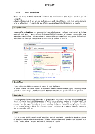 INTERNET
108
6.13. Otras herramientas
Desde sus inicios hasta la actualidad Google ha ido evolucionando para llegar a ser más que un
navegador.
Actualmente además de ser uno de los buscadores web más utilizados en la red, cuenta con una
serie de aplicaciones y herramientas que ofrecen una amplia variedad de opciones al usuario.
Google Adwords
Las campañas en AdWords son herramientas imprescindibles para cualquier empresa con servicios y
presencia en la web. Es la mejor forma de tener visibilidad y que ésta se convierta en beneficios para
la empresa. Pero realizar campañas eficaces no es sencillo, donde es importante que le dediquéis un
tiempo a conocer en qué consiste este servicio antes de ponerlo en marcha.
Google Maps
Es una utilidad de Google que muestra mapas de todo el planeta.
Se puede alternar tres clases de vista de los mapas. Satélite: Es una vista de pájaro, con fotografías a
gran altura reales. Mapa: Un callejero/mapa de carreteras o Híbrida que mezcla ambas opciones.
Google Earth
Es un programa informático que muestra un globo virtual que permite visualizar múltiple cartografía
donde se permite introducir el nombre de un hotel, colegio o calle y obtener la dirección exacta, un
plano o vista del lugar. También se pueden visualizar imágenes vía satélite del planeta. También
ofrece características 3D como dar volumen a valles y montañas, y en algunas ciudades incluso se
han modelado los edificios.
Gmail
Es el servicio de correo electrónico de Google en nuestro ordenador y luego como aplicación nativa
en Android. Cabe recordar que una cuenta “Gmail” significa una cuenta para Youtube, Google+, Play
Music, Chrome, Drive… Es decir, de todos los servicios de Google.
 