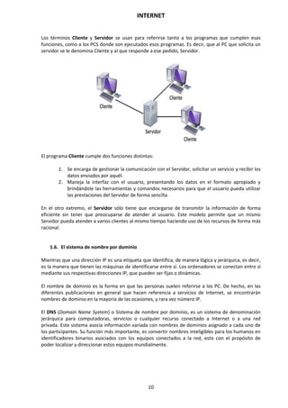 INTERNET
10
Los términos Cliente y Servidor se usan para referirse tanto a los programas que cumplen esas
funciones, como a los PCS donde son ejecutados esos programas. Es decir, que al PC que solicita un
servidor se le denomina Cliente y al que responde a ese pedido, Servidor.
El programa Cliente cumple dos funciones distintas:
1. Se encarga de gestionar la comunicación con el Servidor, solicitar un servicio y recibir los
datos enviados por aquél.
2. Maneja la interfaz con el usuario, presentando los datos en el formato apropiado y
brindándole las herramientas y comandos necesarios para que el usuario pueda utilizar
las prestaciones del Servidor de forma sencilla.
En el otro extremo, el Servidor sólo tiene que encargarse de transmitir la información de forma
eficiente sin tener que preocuparse de atender al usuario. Este modelo permite que un mismo
Servidor pueda atender a varios clientes al mismo tiempo haciendo uso de los recursos de forma más
racional.
1.6. El sistema de nombre por dominio
Mientras que una dirección IP es una etiqueta que identifica, de manera lógica y jerárquica, es decir,
es la manera que tienen las máquinas de identificarse entre sí. Los ordenadores se conectan entre sí
mediante sus respectivas direcciones IP, que pueden ser fijas o dinámicas.
El nombre de dominio es la forma en que las personas suelen referirse a los PC. De hecho, en las
diferentes publicaciones en general que hacen referencia a servicios de Internet, se encontrarán
nombres de dominio en la mayoría de las ocasiones, y rara vez número IP.
El DNS (Domain Name System) o Sistema de nombre por dominio, es un sistema de denominación
jerárquica para computadoras, servicios o cualquier recurso conectado a Internet o a una red
privada. Este sistema asocia información variada con nombres de dominios asignado a cada uno de
los participantes. Su función más importante, es convertir nombres inteligibles para los humanos en
identificadores binarios asociados con los equipos conectados a la red, esto con el propósito de
poder localizar y direccionar estos equipos mundialmente.
 