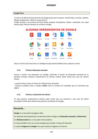 INTERNET
109
Google Drive
Te ofrece 15 GB de almacenamiento de Google gratis para empezar. Guarda fotos, artículos, diseños,
dibujos, grabaciones, vídeos o lo que quieras.
Puedes acceder a tus archivos de Drive desde cualquier Smartphone, Tablet u ordenador. Así, vayas
donde vayas, llevarás siempre tus archivos contigo.
Estas y muchas más otras hace un catálogo de app imprescindibles para cualquier usuario.
6.14. Práctica: Búsqueda avanzada
Vamos a realizar una búsqueda con Google, utilizando la opción de Búsqueda avanzada de su
pantalla principal. Además, localizaremos las últimas noticias sobre temas que sean de nuestro
interés.
- Localice enlaces sobre el Teatro de la Maestranza de Sevilla.
- Excluya la palabra toros e indique veinte como el número de resultados que se mostrarán por
página.
6.15. Práctica: Localización de noticias
En esta práctica, localizaremos noticias sobre temas que nos interesen y que sean de última
actualidad. Utilice para realizar esta práctica, las Noticias de Google.
Recuerda…
Google es un buscador de páginas Web.
Las opciones de búsqueda que nos permite utilizar Google son Búsqueda avanzada y Preferencias.
Los Metabuscadores es un buscador de buscadores.
Es imprescindible crear una cuenta Google para acceder a Grupos de discusión.
La opción Imágenes en Google sirve para localizar imágenes en Internet.
 