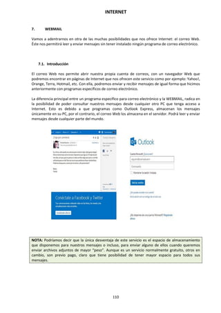 INTERNET
110
7. WEBMAIL
Vamos a adentrarnos en otra de las muchas posibilidades que nos ofrece Internet: el correo Web.
Éste nos permitirá leer y enviar mensajes sin tener instalado ningún programa de correo electrónico.
7.1. Introducción
El correo Web nos permite abrir nuestra propia cuenta de correos, con un navegador Web que
podremos encontrar en páginas de Internet que nos ofrecen este servicio como por ejemplo: Yahoo!,
Orange, Terra, Hotmail, etc. Con ella, podremos enviar y recibir mensajes de igual forma que hicimos
anteriormente con programas específicos de correo electrónico.
La diferencia principal entre un programa específico para correo electrónico y la WEBMAIL, radica en
la posibilidad de poder consultar nuestros mensajes desde cualquier otro PC que tenga acceso a
Internet. Esto es debido a que programas como Outlook Express, almacenan los mensajes
únicamente en su PC, por el contrario, el correo Web los almacena en el servidor. Podrá leer y enviar
mensajes desde cualquier parte del mundo.
NOTA: Podríamos decir que la única desventaja de este servicio es el espacio de almacenamiento
que disponemos para nuestros mensajes o incluso, para enviar alguno de ellos cuando queremos
enviar archivos adjuntos de mayor “peso”. Aunque es un servicio normalmente gratuito, otros en
cambio, son previo pago, claro que tiene posibilidad de tener mayor espacio para todos sus
mensajes.
 