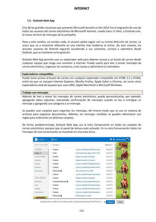 INTERNET
111
7.2. Outlook Web App
Una de las grandes sorpresas que presento Microsoft durante el año 2012 fue la migración de uno de
todos los usuarios del correo electrónico de Microsoft Hotmail, creado hace 17 años, a Outlook.com,
el nuevo servicio de mensajes de la compañía.
Pese a este cambio, no cambia nada, el usuario podrá seguir con su misma dirección de correo. Lo
único que va a encontrar diferente es una interfaz más moderna al entrar. De esta manera, los
actuales usuarios de Hotmail seguirán accediendo a sus contactos, correos y calendario desde
Outlook, que se mantiene como gratuito.
Outlook Web App permite usar un explorador web para obtener acceso a un buzón de correo desde
cualquier equipo que tenga una conexión a Internet. Puede usarlo para leer y enviar mensajes de
correo electrónico, organizar los contactos, crear tareas y administrar el calendario.
Exploradores compatibles
Puede tener acceso al buzón de correo con cualquier explorador compatible con HTML 3.2 y ECMA,
entre los que se incluyen Internet Explorer, Mozilla Firefox, Apple Safari o Chrome, así como otros
exploradores web de equipos que usan UNIX, Apple Macintosh o Microsoft Windows.
Trabajo con mensajes
Además de leer y enviar los mensajes de correo electrónico, puede personalizarlos, por ejemplo,
agregando datos adjuntos, solicitando confirmación de mensajes cuando se lea o entregue un
mensaje y agregando una categoría a un mensaje.
Se pueden usar carpetas para organizar los mensajes, del mismo modo que se usa un sistema de
archivos para organizar documentos. Además, los mensajes recibidos se pueden administrar con
reglas para ordenarlos en distintas carpetas.
De forma predeterminada, Outlook Web App usa la vista Conversación en todas las carpetas de
correo electrónico siempre que el panel de lectura está activado. En la vista Conversación todos los
mensajes de una conversación se muestran en una vista única.
 