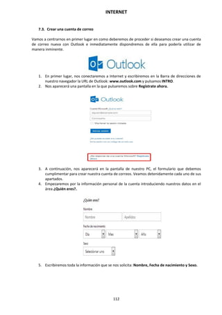 INTERNET
112
7.3. Crear una cuenta de correo
Vamos a centrarnos en primer lugar en como deberemos de proceder si deseamos crear una cuenta
de correo nueva con Outlook e inmediatamente dispondremos de ella para poderla utilizar de
manera inminente.
1. En primer lugar, nos conectaremos a Internet y escribiremos en la Barra de direcciones de
nuestro navegador la URL de Outlook: www.outlook.com y pulsamos INTRO.
2. Nos aparecerá una pantalla en la que pulsaremos sobre Regístrate ahora.
3. A continuación, nos aparecerá en la pantalla de nuestro PC, el formulario que debemos
cumplimentar para crear nuestra cuenta de correos. Veamos detenidamente cada uno de sus
apartados.
4. Empezaremos por la información personal de la cuenta introduciendo nuestros datos en el
área ¿Quién eres?.
5. Escribiremos toda la información que se nos solicita: Nombre, Fecha de nacimiento y Sexo.
 