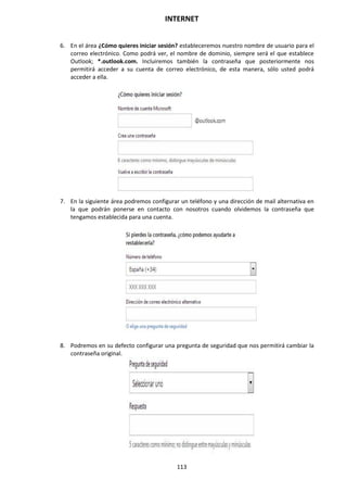 INTERNET
113
6. En el área ¿Cómo quieres iniciar sesión? estableceremos nuestro nombre de usuario para el
correo electrónico. Como podrá ver, el nombre de dominio, siempre será el que establece
Outlook; *.outlook.com. Incluiremos también la contraseña que posteriormente nos
permitirá acceder a su cuenta de correo electrónico, de esta manera, sólo usted podrá
acceder a ella.
7. En la siguiente área podremos configurar un teléfono y una dirección de mail alternativa en
la que podrán ponerse en contacto con nosotros cuando olvidemos la contraseña que
tengamos establecida para una cuenta.
8. Podremos en su defecto configurar una pregunta de seguridad que nos permitirá cambiar la
contraseña original.
 