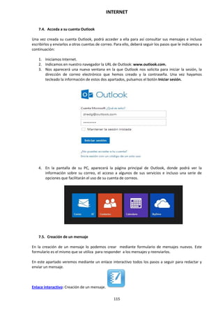 INTERNET
115
7.4. Acceda a su cuenta Outlook
Una vez creada su cuenta Outlook, podrá acceder a ella para así consultar sus mensajes e incluso
escribirlos y enviarlos a otras cuentas de correo. Para ello, deberá seguir los pasos que le indicamos a
continuación:
1. Iniciamos Internet.
2. Indicamos en nuestro navegador la URL de Outlook: www.outlook.com.
3. Nos aparecerá una nueva ventana en la que Outlook nos solicita para iniciar la sesión, la
dirección de correo electrónico que hemos creado y la contraseña. Una vez hayamos
tecleado la información de estos dos apartados, pulsamos el botón Iniciar sesión.
4. En la pantalla de su PC, aparecerá la página principal de Outlook, donde podrá ver la
información sobre su correo, el acceso a algunos de sus servicios e incluso una serie de
opciones que facilitarán el uso de su cuenta de correos.
7.5. Creación de un mensaje
En la creación de un mensaje lo podemos crear mediante formulario de mensajes nuevos. Este
formulario es el mismo que se utiliza para responder a los mensajes y reenviarlos.
En este apartado veremos mediante un enlace interactivo todos los pasos a seguir para redactar y
enviar un mensaje.
Enlace interactivo: Creación de un mensaje.
 
