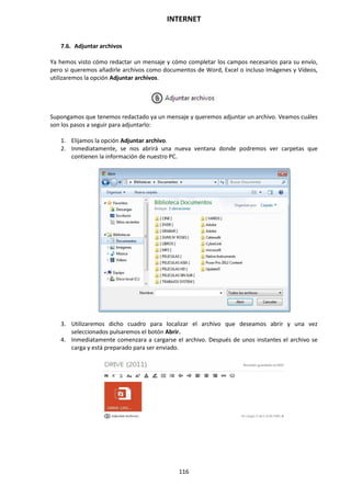 INTERNET
116
7.6. Adjuntar archivos
Ya hemos visto cómo redactar un mensaje y cómo completar los campos necesarios para su envío,
pero si queremos añadirle archivos como documentos de Word, Excel o incluso Imágenes y Vídeos,
utilizaremos la opción Adjuntar archivos.
Supongamos que tenemos redactado ya un mensaje y queremos adjuntar un archivo. Veamos cuáles
son los pasos a seguir para adjuntarlo:
1. Elijamos la opción Adjuntar archivo.
2. Inmediatamente, se nos abrirá una nueva ventana donde podremos ver carpetas que
contienen la información de nuestro PC.
3. Utilizaremos dicho cuadro para localizar el archivo que deseamos abrir y una vez
seleccionados pulsaremos el botón Abrir.
4. Inmediatamente comenzara a cargarse el archivo. Después de unos instantes el archivo se
carga y está preparado para ser enviado.
 