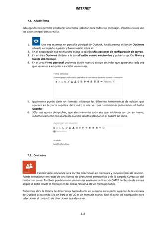 INTERNET
118
7.8. Añadir firma
Esta opción nos permite establecer una firma estándar para todos sus mensajes. Veamos cuáles son
los pasos a seguir para crearla:
1. Una vez estemos en pantalla principal de Outlook, localizaremos el botón Opciones
situado en la parte superior y hacemos clic sobre él.
2. En el desplegable que se muestra escoja la opción Más opciones de configuración de correo.
3. En el área Opciones diríjase a la zona Escribir correo electrónico y pulse la opción Firma y
fuente del mensaje.
4. En el área Firma personal podemos añadir nuestro saludo estándar que aparecerá cada vez
que vayamos a empezar a escribir un mensaje.
5. Igualmente puede darle un formato utilizando las diferente herramientas de edición que
aparece en la parte superior del cuadro y una vez que terminemos pulsaremos el botón
Guardar.
6. Sólo nos queda comprobar, que efectivamente cada vez que iniciemos un correo nuevo,
automáticamente nos aparecerá nuestro saludo estándar en el cuadro de texto.
7.9. Contactos
Existen varias opciones para escribir direcciones en mensajes y convocatorias de reunión.
Puede seleccionar entradas de una libreta de direcciones compartida o de la carpeta Contactos del
buzón de correo. También puede enviar un mensaje enviando la dirección SMTP del buzón de correo
al que se debe enviar el mensaje en las líneas Para o CC de un mensaje nuevo.
Podremos abrir la libreta de direcciones haciendo clic en su icono en la parte superior de la ventana
de Outlook o haciendo clic en Para o en CC en un mensaje nuevo. Use el panel de navegación para
seleccionar el conjunto de direcciones que desea ver.
 