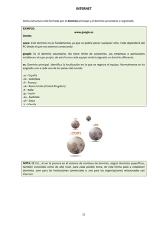 INTERNET
11
Dicha estructura está formada por el dominio principal y el dominio secundario o registrado.
EJEMPLO:
www.google.es
Donde:
www: Este término no es fundamental, ya que se podría poner cualquier otro. Todo dependerá del
PC desde el que nos estemos conectando.
google: Es el dominio secundario. No tiene límite de caracteres. Las empresas o particulares
establecen el suyo propio, de esta forma cada equipo tendrá asignado un dominio diferente.
es: Dominio principal. Identifica la localización en la que se registra el equipo. Normalmente se ha
asignado uno a cada uno de los países del mundo:
.es - España
.co - Colombia
.fr - Francia
.uk - Reino Unido (United Kingdom)
.it - Italia
.jp - Japón
.au - Australia
.ch - Suiza
.ir - Irlanda
NOTA: EE.UU., al ser la pionera en el sistema de nombres de dominio, asignó dominios específicos,
también conocidos como de alto nivel, para cada posible tema, de esta forma pasó a establecer
dominios .com para las instituciones comerciales o .net para las organizaciones relacionadas con
Internet.
 