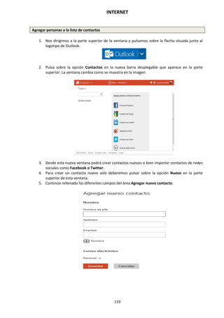 INTERNET
119
Agregar personas a la lista de contactos
1. Nos dirigimos a la parte superior de la ventana y pulsamos sobre la flecha situada junto al
logotipo de Outlook.
2. Pulsa sobre la opción Contactos en la nueva barra desplegable que aparece en la parte
superior. La ventana cambia como se muestra en la imagen.
3. Desde esta nueva ventana podrá crear contactos nuevos o bien importar contactos de redes
sociales como Facebook o Twitter.
4. Para crear un contacto nuevo solo deberemos pulsar sobre la opción Nuevo en la parte
superior de esta ventana.
5. Continúe rellenado los diferentes campos del área Agregar nuevo contacto.
 