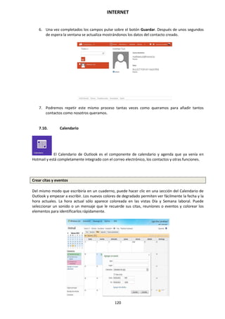 INTERNET
120
6. Una vez completados los campos pulse sobre el botón Guardar. Después de unos segundos
de espera la ventana se actualiza mostrándonos los datos del contacto creado.
7. Podremos repetir este mismo proceso tantas veces como queramos para añadir tantos
contactos como nosotros queramos.
7.10. Calendario
El Calendario de Outlook es el componente de calendario y agenda que ya venía en
Hotmail y está completamente integrado con el correo electrónico, los contactos y otras funciones.
Crear citas y eventos
Del mismo modo que escribiría en un cuaderno, puede hacer clic en una sección del Calendario de
Outlook y empezar a escribir. Los nuevos colores de degradado permiten ver fácilmente la fecha y la
hora actuales. La hora actual sólo aparece coloreada en las vistas Día y Semana laboral. Puede
seleccionar un sonido o un mensaje que le recuerde sus citas, reuniones o eventos y colorear los
elementos para identificarlos rápidamente.
 