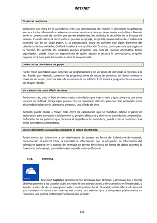 INTERNET
121
Organizar reuniones
Seleccione una hora en el Calendario, cree una convocatoria de reunión y seleccione las personas
que va a invitar. Outlook le ayudará a encontrar la primera hora en la que todos estén libres. Cuando
envíe la convocatoria de reunión por correo electrónico, los invitados la recibirán en la Bandeja de
entrada. Cuando abran la convocatoria, pueden aceptarla, aceptarla provisionalmente o rechazarla
haciendo clic en un único botón. Si la convocatoria entra en conflicto con algún elemento del
calendario de los invitados, Outlook mostrará una notificación. Si usted, como persona que organiza
la reunión, los permite, los invitados pueden proponer una hora de reunión alternativa. Como
organizador, puede hacer un seguimiento de quién acepta o rechaza la convocatoria, o quién
propone otra hora para la reunión, al abrir la convocatoria.
Consultar los calendarios de grupo
Puede crear calendarios que incluyan las programaciones de un grupo de personas o recursos a la
vez. Puede, por ejemplo, consultar las programaciones de todas las personas del departamento o
todos los recursos, como las salas de reuniones de su edificio. Esto ayuda a programar las reuniones
con mayor rapidez.
Ver calendarios unos al lado de otros
Puede mostrar, unos al lado de otros, varios calendarios que haya creado o que comparta con otros
usuarios de Outlook. Por ejemplo, puede crear un calendario diferente para sus citas personales y ver
el calendario laboral y el calendario personal, uno al lado de otro.
También puede copiar o mover citas entre los calendarios que se muestran. Utilice el panel de
exploración para compartir rápidamente su propio calendario y abrir otros calendarios compartidos.
En función de los permisos que conceda el propietario del calendario, puede crear o modificar citas
en los calendarios compartidos.
Enviar calendarios a cualquiera mediante el correo electrónico
Puede enviar un calendario a un destinatario de correo en forma de Calendario de Internet,
manteniendo el control sobre la cantidad de información que se comparte. La información del
calendario aparece en el cuerpo del mensaje de correo electrónico en forma de datos adjuntos al
Calendario de Internet, que el destinatario puede abrir en Outlook.
7.11. SKYDRIVE
Microsoft SkyDrive (anteriormente Windows Live SkyDrive y Windows Live Folders)
SkyDrive permite a los usuarios subir archivos de una computadora y almacenarlos en línea (nube), y
acceder a ellos desde un navegador web o su dispositivo local. El servicio utiliza Microsoft account
para controlar el acceso a los archivos del usuario. Los archivos que se comparten públicamente no
requieren una cuenta de Microsoft account para acceder.
 