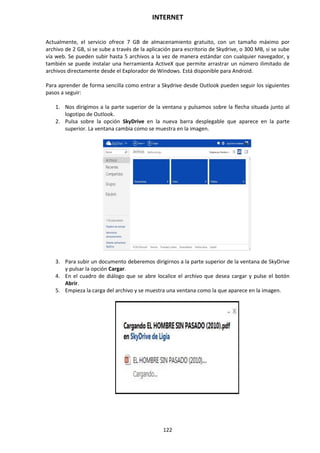 INTERNET
122
Actualmente, el servicio ofrece 7 GB de almacenamiento gratuito, con un tamaño máximo por
archivo de 2 GB, si se sube a través de la aplicación para escritorio de Skydrive, o 300 MB, si se sube
vía web. Se pueden subir hasta 5 archivos a la vez de manera estándar con cualquier navegador, y
también se puede instalar una herramienta ActiveX que permite arrastrar un número ilimitado de
archivos directamente desde el Explorador de Windows. Está disponible para Android.
Para aprender de forma sencilla como entrar a Skydrive desde Outlook pueden seguir los siguientes
pasos a seguir:
1. Nos dirigimos a la parte superior de la ventana y pulsamos sobre la flecha situada junto al
logotipo de Outlook.
2. Pulsa sobre la opción SkyDrive en la nueva barra desplegable que aparece en la parte
superior. La ventana cambia como se muestra en la imagen.
3. Para subir un documento deberemos dirigirnos a la parte superior de la ventana de SkyDrive
y pulsar la opción Cargar.
4. En el cuadro de diálogo que se abre localice el archivo que desea cargar y pulse el botón
Abrir.
5. Empieza la carga del archivo y se muestra una ventana como la que aparece en la imagen.
 