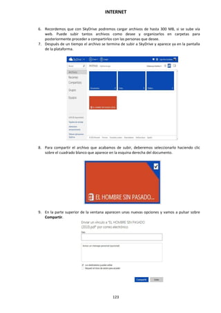 INTERNET
123
6. Recordemos que con SkyDrive podremos cargar archivos de hasta 300 MB, si se sube vía
web. Puede subir tantos archivos como desee y organizarlos en carpetas para
posteriormente proceder a compartirlos con las personas que desee.
7. Después de un tiempo el archivo se termina de subir a SkyDrive y aparece ya en la pantalla
de la plataforma.
8. Para compartir el archivo que acabamos de subir, deberemos seleccionarlo haciendo clic
sobre el cuadrado blanco que aparece en la esquina derecha del documento.
9. En la parte superior de la ventana aparecen unas nuevas opciones y vamos a pulsar sobre
Compartir.
 