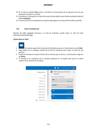 INTERNET
124
10. En el capo de edición Para vamos a introducir las direcciones de las personas con las que
deseemos compartir el archivo.
11. Escribimos un mensaje con el aviso de lo que hemos subido y para finalizar pulsamos sobre el
botón Compartir.
12. El aviso se envía a los destinatarios y podrán descargarse el archivo de forma fácil y sencilla.
7.12. Chat en Outlook Live
Después de haber agregado personas a su lista de contactos, puede iniciar un chat con ellas
utilizando Outlook Web App.
¿Cómo inicio un chat?
1. En la parte superior de la ventana de Outlook pulsa con el ratón sobre el icono Chat.
2. Haga doble clic en cualquier nombre de la lista de contactos para iniciar un chat con esa
persona.
3. Escriba el mensaje en la parte inferior de la ventana que se abre y, a continuación, haga clic
en Enviar.
4. El mensaje y las respuestas de su contacto aparecen en el espacio que hay en la parte
superior de la ventana de mensajes.
 