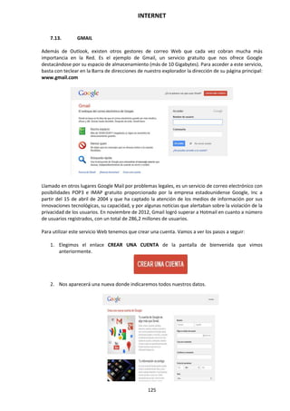 INTERNET
125
7.13. GMAIL
Además de Outlook, existen otros gestores de correo Web que cada vez cobran mucha más
importancia en la Red. Es el ejemplo de Gmail, un servicio gratuito que nos ofrece Google
destacándose por su espacio de almacenamiento (más de 10 Gigabytes). Para acceder a este servicio,
basta con teclear en la Barra de direcciones de nuestro explorador la dirección de su página principal:
www.gmail.com
Llamado en otros lugares Google Mail por problemas legales, es un servicio de correo electrónico con
posibilidades POP3 e IMAP gratuito proporcionado por la empresa estadounidense Google, Inc a
partir del 15 de abril de 2004 y que ha captado la atención de los medios de información por sus
innovaciones tecnológicas, su capacidad, y por algunas noticias que alertaban sobre la violación de la
privacidad de los usuarios. En noviembre de 2012, Gmail logró superar a Hotmail en cuanto a número
de usuarios registrados, con un total de 286,2 millones de usuarios.
Para utilizar este servicio Web tenemos que crear una cuenta. Vamos a ver los pasos a seguir:
1. Elegimos el enlace CREAR UNA CUENTA de la pantalla de bienvenida que vimos
anteriormente.
2. Nos aparecerá una nueva donde indicaremos todos nuestros datos.
 