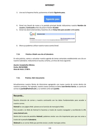INTERNET
126
3. Una vez lo hayamos hecho, pulsaremos el botón Siguiente paso.
4. Gmail nos llevará de nuevo a la pantalla principal donde indicaremos nuestro Nombre de
usuario y Contraseña antes de pulsar el botón Acceder.
5. Gmail nos dará la bienvenida y hacemos clic en Estoy listo para acceder a mi cuenta.
6. Ahora ya podemos utilizar nuestra nueva cuenta Gmail.
7.14. Práctica: Añadir una cita al Calendario
En esta práctica, vamos a actualizar nuestra agenda de tareas semanales estableciendo una cita en
nuestro Calendario. Indicaremos el asunto, la fecha, y la hora de inicio siguiente:
Asunto: Cumpleaños Mónica.
Fecha: 28/10/2008.
Hora de inicio: 17:00 h.
7.15. Práctica: Abrir documento
Actualizaremos nuestra libreta de direcciones agregando una nueva cuenta de correo dentro de
nuestros contactos. Por ejemplo, nuestro nuevo contacto se llama Juan Benítez García, su cuenta de
correo es juanbe@hotmail.com, y su nombre corto será juanbe.
Recuerda…
Nuestra dirección de correo y nuestra contraseña son los datos fundamentales para acceder a
nuestro correo.
Hotmail es una página Web pionera en el servicio de mensajería Web.
Para acceder a la Web de Hotmail lo hacemos a través de nuestro navegador y escribiendo la URL
www.hotmail.com.
Dentro de la zona de pestañas Hotmail, podemos anotar una cita importante para que nos avise a
través de la pestaña Calendario.
Webmail es un correo Web que permite enviar y recibir mensajes online.
 