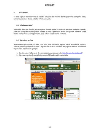 INTERNET
127
8. LOS FOROS
En este capítulo aprenderemos a acceder a lugares de Internet donde podremos compartir ideas,
opiniones, resolver dudas, solicitar información, etc.
8.1. ¿Qué es un Foro?
Podríamos decir que un Foro, es un lugar en Internet donde se plantean temas de diferente carácter,
para que cualquier usuario pueda acceder a ellos y participar dando su opinión. También usted
mismo podrá crear su Foro particular, pero esto lo veremos más adelante.
8.2. Acceder a un Foro
Normalmente para poder acceder a un Foro, nos solicitarán algunos datos a modo de registro,
aunque también podemos acceder a algunos de los más utilizados en páginas Web de buscadores
importantes. Veamos un ejemplo:
1. Escribimos en la Barra de direcciones de nuestro explorador http://www.elotrolado.net/
2. Nos aparecerá en la pantalla de nuestro PC la página Web solicitada.
 