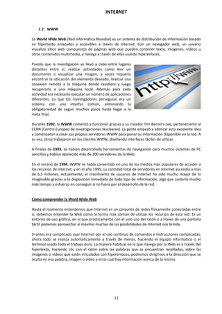 INTERNET
12
1.7. WWW
La World Wide Web (Red Informática Mundial) es un sistema de distribución de información basado
en hipertexto enlazados y accesibles a través de Internet. Con un navegador web, un usuario
visualiza sitios web compuestos de páginas web que pueden contener texto, imágenes, vídeos u
otros contenidos multimedia, y navega a través de ellas usando hiperenlaces.
Puesto que la investigación se llevó a cabo entre lugares
distantes entre sí, realizar actividades como leer un
documento o visualizar una imagen, a veces requería
encontrar la ubicación del elemento deseado, realizar una
conexión remota a la máquina donde residiera y luego
recuperarlo a una máquina local. Además para cada
actividad era necesario ejecutar un número de aplicaciones
diferentes. Lo que los investigadores perseguían era un
sistema con una interfaz común, eliminando la
obligatoriedad de seguir muchos pasos hasta llegar a la
meta final.
Durante 1992, la WWW comenzó a funcionar gracias a su creador Tim Berners-Lee, perteneciente al
CERN (Centro Europeo de Investigaciones Nucleares). La gente empezó a admirar esta excelente idea
y comenzaron a crear sus propios servidores WWW para poner su información disponible en la red. A
su vez, otros trabajaron en los clientes WWW, diseñando interfaces fáciles de utilizar.
A finales de 1993, se habían desarrollado herramientas de navegación para muchos sistemas de PC
sencillos y habían aparecido más de 200 servidores de la Web.
En el verano de 1994, WWW se había convertido en uno de los medios más populares de acceder a
los recursos de Internet; y en el año 1995, su cantidad total de servidores en Internet ascendía a más
de 6,5 millones. Actualmente, el crecimiento de usuarios de Internet ha sido mucho mayor de lo
imaginable gracias a la disposición inmediata de todo tipo de información, algo que costaría mucho
más tiempo y esfuerzo en conseguir si no fuera por el desarrollo de la red.
Cómo comprender la Word Wide Web
Hasta el momento entendemos que Internet es un conjunto de redes físicamente conectadas entre
si, debemos entender la Web como la forma más común de utilizar los recursos de esta red. Es un
entorno de uso gráfico, en el que prácticamente con el solo uso del ratón o a través de una pantalla
táctil podemos aprovechar al máximo muchas de las posibilidades de Internet nos brinda.
Si antes era complicado usar Internet por el uso continuo de comandos e instrucciones complicadas,
ahora todo se realiza automáticamente a través de menús, haciendo el equipo informático o el
terminal usado todo el trabajo duro. La manera habitual en la que navega por la Web es a través del
hipertexto, haciendo clic con el ratón sobre las palabras que se encuentran resaltadas, sobre las
imágenes o vídeos que estén vinculados con hiperenlaces, podremos dirigirnos a la dirección que se
oculta en esa palabra, imagen o vídeo y en la cual hay información acerca de la misma.
 