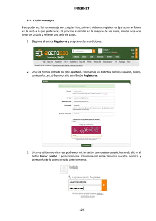 INTERNET
129
8.3. Escribir mensajes
Para poder escribir un mensaje en cualquier foro, primero debemos registrarnos (ya sea en el foro o
en la web a la que pertenece). EL proceso es similar en la mayoría de los casos, siendo necesario
crear un usuario y rellenar una serie de datos.
1. Elegimos el enlace Registrarse y aceptamos las condiciones.
2. Una vez hemos entrado en este apartado, rellenamos los distintos campos (usuario, correo,
contraseña...etc) y hacemos clic en el botón Registrarse.
3. Una vez validemos el correo, podremos iniciar sesión con nuestro usuario, haciendo clic en el
botón Iniciar sesión y posteriormente introduciendo correctamente nuestro nombre y
contraseña de la cuenta creada anteriormente.
 