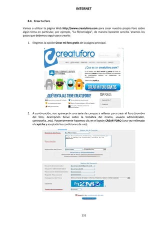 INTERNET
131
8.4. Crear tu Foro
Vamos a utilizar la página Web http://www.creatuforo.com para crear nuestro propio Foro sobre
algún tema en particular, por ejemplo, “La fibromialgia”, de manera bastante sencilla. Veamos los
pasos que debemos seguir para crearlo:
1. Elegimos la opción Crear mi foro gratis de la página principal.
2. A continuación, nos aparecerán una serie de campos a rellenar para crear el Foro (nombre
del foro, descripción breve sobre la temática del mismo, usuario administrador,
contraseña...etc). Posteriormente hacemos clic en el botón CREAR FORO (una vez rellenado
el captcha y aceptado las condiciones de uso).
 